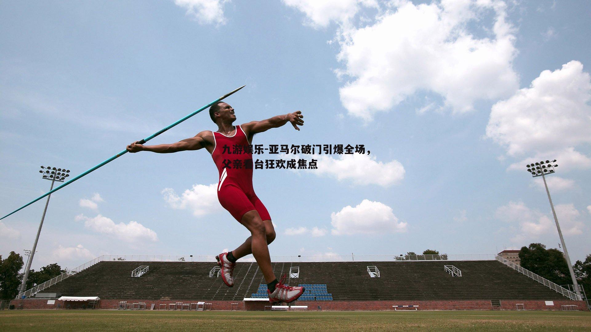 亚马尔破门引爆全场，父亲看台狂欢成焦点